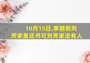 10月15日,李丽到刘芳家里还书可刘芳家没有人