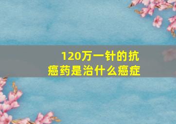 120万一针的抗癌药是治什么癌症