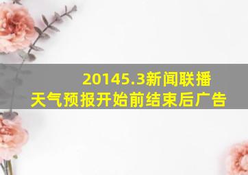 20145.3新闻联播天气预报开始前结束后广告