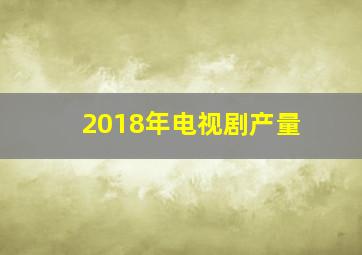 2018年电视剧产量