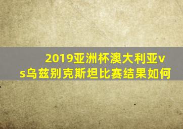 2019亚洲杯澳大利亚vs乌兹别克斯坦比赛结果如何