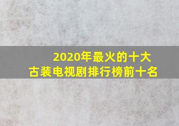 2020年最火的十大古装电视剧排行榜前十名