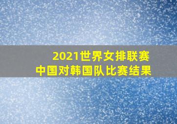 2021世界女排联赛中国对韩国队比赛结果