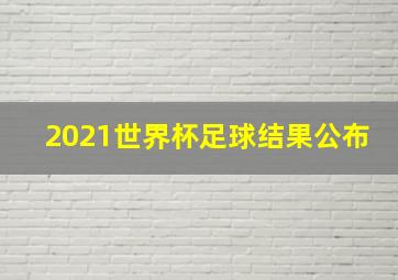 2021世界杯足球结果公布