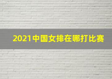 2021中国女排在哪打比赛