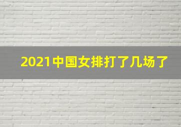 2021中国女排打了几场了