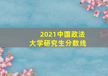 2021中国政法大学研究生分数线