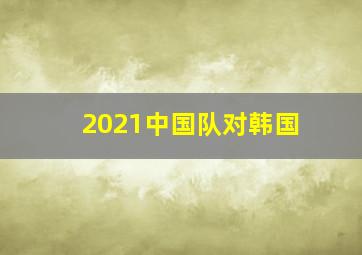 2021中国队对韩国