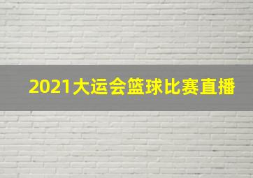 2021大运会篮球比赛直播