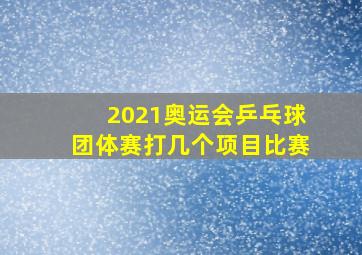 2021奥运会乒乓球团体赛打几个项目比赛