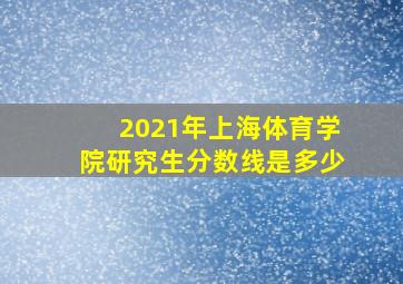 2021年上海体育学院研究生分数线是多少