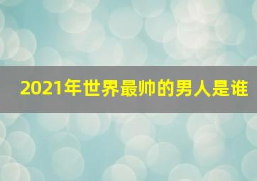 2021年世界最帅的男人是谁