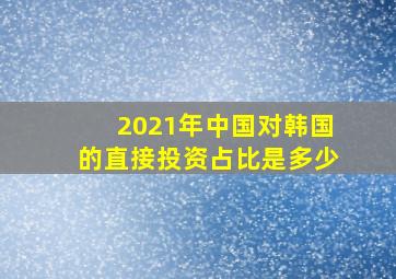 2021年中国对韩国的直接投资占比是多少