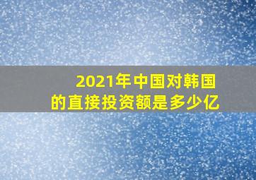 2021年中国对韩国的直接投资额是多少亿