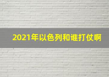 2021年以色列和谁打仗啊