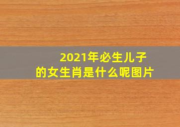 2021年必生儿子的女生肖是什么呢图片