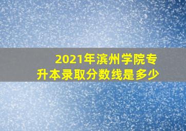 2021年滨州学院专升本录取分数线是多少