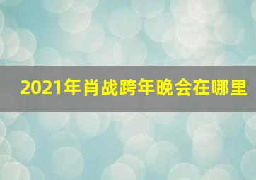 2021年肖战跨年晚会在哪里