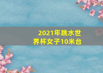 2021年跳水世界杯女子10米台