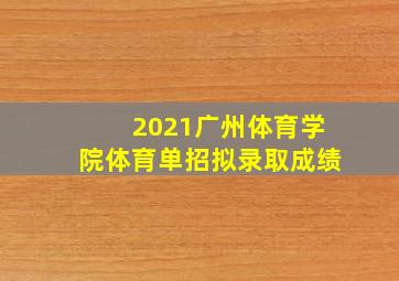 2021广州体育学院体育单招拟录取成绩