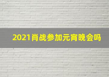 2021肖战参加元宵晚会吗