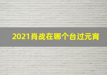 2021肖战在哪个台过元宵