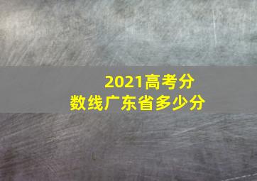 2021高考分数线广东省多少分