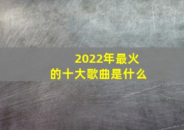 2022年最火的十大歌曲是什么