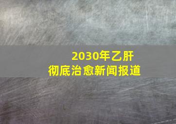 2030年乙肝彻底治愈新闻报道