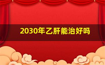 2030年乙肝能治好吗