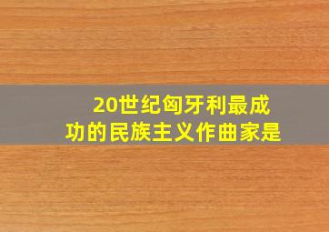 20世纪匈牙利最成功的民族主义作曲家是