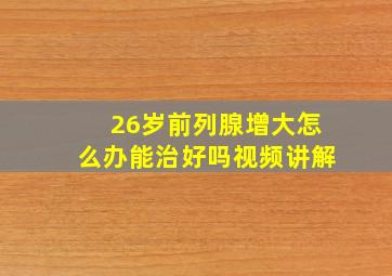 26岁前列腺增大怎么办能治好吗视频讲解