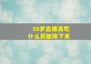 50岁血糖高吃什么药能降下来