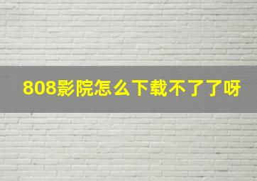 808影院怎么下载不了了呀