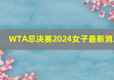 WTA总决赛2024女子最新消息