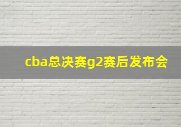 cba总决赛g2赛后发布会