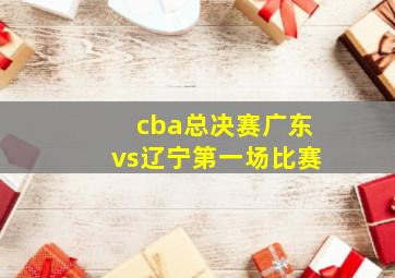 cba总决赛广东vs辽宁第一场比赛