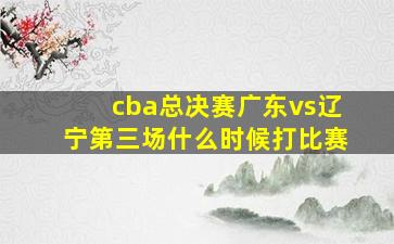 cba总决赛广东vs辽宁第三场什么时候打比赛