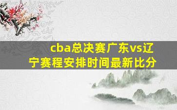 cba总决赛广东vs辽宁赛程安排时间最新比分