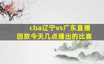 cba辽宁vs广东直播回放今天几点播出的比赛