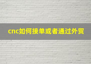 cnc如何接单或者通过外贸