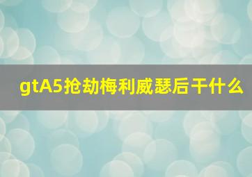 gtA5抢劫梅利威瑟后干什么