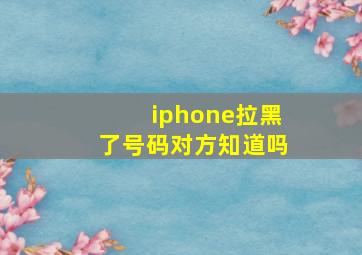 iphone拉黑了号码对方知道吗