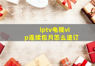 iptv电视vip连续包月怎么退订