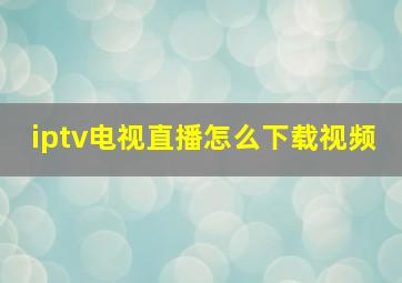 iptv电视直播怎么下载视频