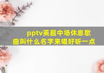 pptv英超中场休息歌曲叫什么名字来唱好听一点