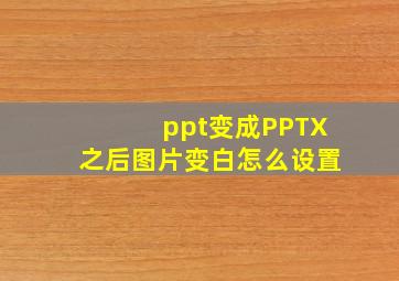 ppt变成PPTX之后图片变白怎么设置