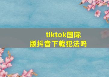 tiktok国际版抖音下载犯法吗