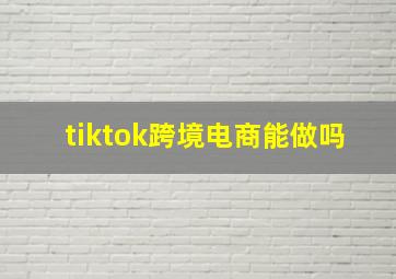 tiktok跨境电商能做吗