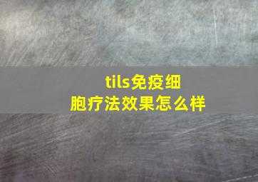 tils免疫细胞疗法效果怎么样